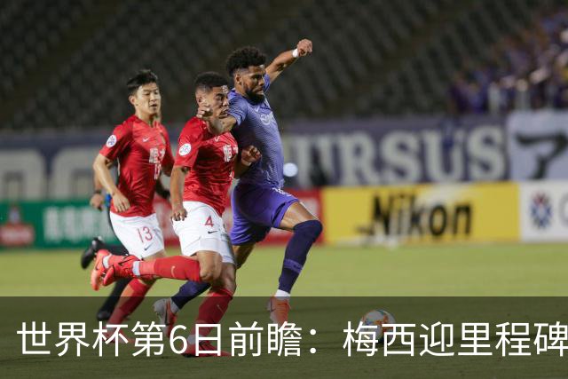 世界杯第6日前瞻：梅西迎里程碑战 姆巴佩哈兰德各自出击
